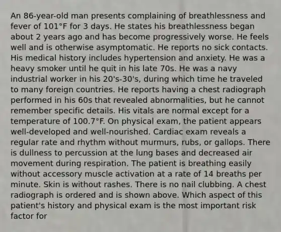 An 86-year-old man presents complaining of breathlessness and fever of 101°F for 3 days. He states his breathlessness began about 2 years ago and has become progressively worse. He feels well and is otherwise asymptomatic. He reports no sick contacts. His medical history includes hypertension and anxiety. He was a heavy smoker until he quit in his late 70s. He was a navy industrial worker in his 20's-30's, during which time he traveled to many foreign countries. He reports having a chest radiograph performed in his 60s that revealed abnormalities, but he cannot remember specific details. His vitals are normal except for a temperature of 100.7°F. On physical exam, the patient appears well-developed and well-nourished. Cardiac exam reveals a regular rate and rhythm without murmurs, rubs, or gallops. There is dullness to percussion at the lung bases and decreased air movement during respiration. The patient is breathing easily without accessory muscle activation at a rate of 14 breaths per minute. Skin is without rashes. There is no nail clubbing. A chest radiograph is ordered and is shown above. Which aspect of this patient's history and physical exam is the most important risk factor for