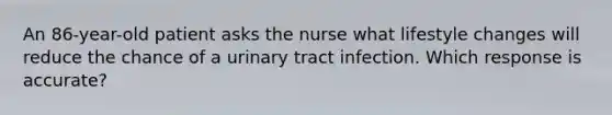 An 86-year-old patient asks the nurse what lifestyle changes will reduce the chance of a urinary tract infection. Which response is accurate?