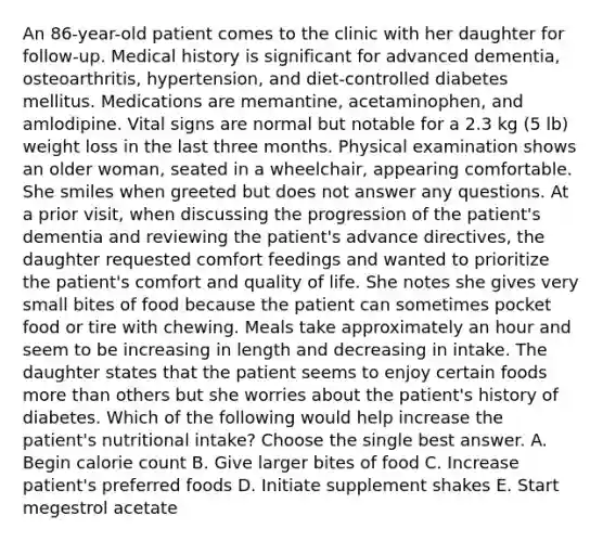 An 86-year-old patient comes to the clinic with her daughter for follow-up. Medical history is significant for advanced dementia, osteoarthritis, hypertension, and diet-controlled diabetes mellitus. Medications are memantine, acetaminophen, and amlodipine. Vital signs are normal but notable for a 2.3 kg (5 lb) weight loss in the last three months. Physical examination shows an older woman, seated in a wheelchair, appearing comfortable. She smiles when greeted but does not answer any questions. At a prior visit, when discussing the progression of the patient's dementia and reviewing the patient's advance directives, the daughter requested comfort feedings and wanted to prioritize the patient's comfort and quality of life. She notes she gives very small bites of food because the patient can sometimes pocket food or tire with chewing. Meals take approximately an hour and seem to be increasing in length and decreasing in intake. The daughter states that the patient seems to enjoy certain foods <a href='https://www.questionai.com/knowledge/keWHlEPx42-more-than' class='anchor-knowledge'>more than</a> others but she worries about the patient's history of diabetes. Which of the following would help increase the patient's nutritional intake? Choose the single best answer. A. Begin calorie count B. Give larger bites of food C. Increase patient's preferred foods D. Initiate supplement shakes E. Start megestrol acetate