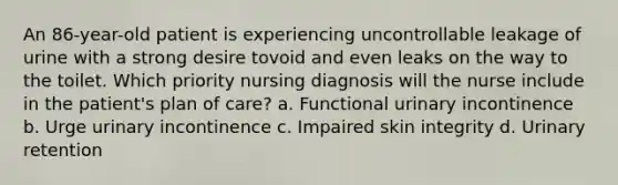 An 86-year-old patient is experiencing uncontrollable leakage of urine with a strong desire tovoid and even leaks on the way to the toilet. Which priority nursing diagnosis will the nurse include in the patient's plan of care? a. Functional urinary incontinence b. Urge urinary incontinence c. Impaired skin integrity d. Urinary retention