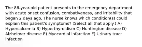 The 86-year-old patient presents to the emergency department with acute onset confusion, combativeness, and irritability that began 2 days ago. The nurse knows which condition(s) could explain this patient's symptoms? (Select all that apply.) A) Hypercalcemia B) Hyperthyroidism C) Huntington disease D) Alzheimer disease E) Myocardial infarction F) Urinary tract infection