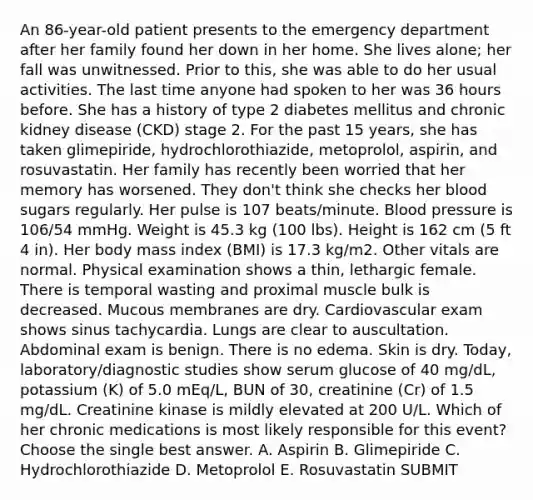 An 86-year-old patient presents to the emergency department after her family found her down in her home. She lives alone; her fall was unwitnessed. Prior to this, she was able to do her usual activities. The last time anyone had spoken to her was 36 hours before. She has a history of type 2 diabetes mellitus and chronic kidney disease (CKD) stage 2. For the past 15 years, she has taken glimepiride, hydrochlorothiazide, metoprolol, aspirin, and rosuvastatin. Her family has recently been worried that her memory has worsened. They don't think she checks her blood sugars regularly. Her pulse is 107 beats/minute. Blood pressure is 106/54 mmHg. Weight is 45.3 kg (100 lbs). Height is 162 cm (5 ft 4 in). Her body mass index (BMI) is 17.3 kg/m2. Other vitals are normal. Physical examination shows a thin, lethargic female. There is temporal wasting and proximal muscle bulk is decreased. Mucous membranes are dry. Cardiovascular exam shows sinus tachycardia. Lungs are clear to auscultation. Abdominal exam is benign. There is no edema. Skin is dry. Today, laboratory/diagnostic studies show serum glucose of 40 mg/dL, potassium (K) of 5.0 mEq/L, BUN of 30, creatinine (Cr) of 1.5 mg/dL. Creatinine kinase is mildly elevated at 200 U/L. Which of her chronic medications is most likely responsible for this event? Choose the single best answer. A. Aspirin B. Glimepiride C. Hydrochlorothiazide D. Metoprolol E. Rosuvastatin SUBMIT