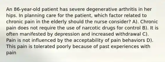 An 86-year-old patient has severe degenerative arthritis in her hips. In planning care for the patient, which factor related to chronic pain in the elderly should the nurse consider? A). Chronic pain does not require the use of narcotic drugs for control B). It is often manifested by depression and increased withdrawal C). Pain is not influenced by the acceptability of pain behaviors D). This pain is tolerated poorly because of past experiences with pain