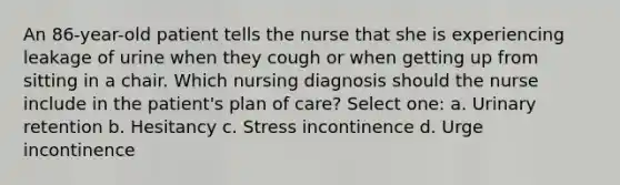 An 86-year-old patient tells the nurse that she is experiencing leakage of urine when they cough or when getting up from sitting in a chair. Which nursing diagnosis should the nurse include in the patient's plan of care? Select one: a. Urinary retention b. Hesitancy c. Stress incontinence d. Urge incontinence