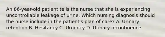 An 86-year-old patient tells the nurse that she is experiencing uncontrollable leakage of urine. Which nursing diagnosis should the nurse include in the patient's plan of care? A. Urinary retention B. Hesitancy C. Urgency D. Urinary incontinence