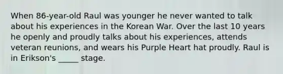 When 86-year-old Raul was younger he never wanted to talk about his experiences in the Korean War. Over the last 10 years he openly and proudly talks about his experiences, attends veteran reunions, and wears his Purple Heart hat proudly. Raul is in Erikson's _____ stage.