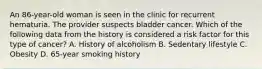 An 86-year-old woman is seen in the clinic for recurrent hematuria. The provider suspects bladder cancer. Which of the following data from the history is considered a risk factor for this type of cancer? A. History of alcoholism B. Sedentary lifestyle C. Obesity D. 65-year smoking history