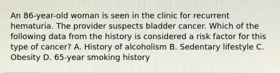 An 86-year-old woman is seen in the clinic for recurrent hematuria. The provider suspects bladder cancer. Which of the following data from the history is considered a risk factor for this type of cancer? A. History of alcoholism B. Sedentary lifestyle C. Obesity D. 65-year smoking history