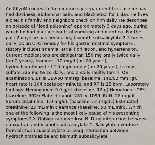 An 86yoM comes to the emergency department because he has had dizziness, abdominal pain, and black stool for 1 day. He lives alone; his family and neighbors check on him daily. He describes an episode of "food poisoning" approximately 3 days ago, during which he had multiple bouts of vomiting and diarrhea. For the past 2 days he has been using bismuth subsalicylate 2-3 times daily, as an OTC remedy for his gastrointestinal symptoms. History includes anemia, atrial fibrillation, and hypertension. Current medications are dabigatran 150 mg orally twice daily (for 2 years), fosinopril 10 mg/d (for 20 years), hydrochlorothiazide 12.5 mg/d orally (for 20 years), ferrous sulfate 325 mg twice daily, and a daily multivitamin. On examination, BP is 110/68 mmHg (baseline, 148/82 mmHg), heart rate is 104 beats per minute, and RR is 18 bpm. Laboratory findings: Hemoglobin: 9.0 g/dL (baseline, 12 g) Hematocrit: 28% (baseline, 36%) Platelet count: 281 × 109/L BUN: 28 mg/dL Serum creatinine: 1.9 mg/dL (baseline 1.4 mg/dL) Estimated creatinine: 22 mL/min clearance (baseline, 58 mL/min). Which one of the following is the most likely cause of his presenting symptoms? A. Dabigatran overdose B. Drug interaction between dabigatran and bismuth subsalicylate C. Salicylate overdose from bismuth subsalicylate D. Drug interaction between hydrochlorothiazide and bismuth subsalicylate