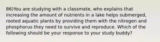 86)You are studying with a classmate, who explains that increasing the amount of nutrients in a lake helps submerged, rooted aquatic plants by providing them with the nitrogen and phosphorus they need to survive and reproduce. Which of the following should be your response to your study buddy?