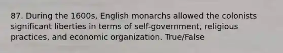 87. During the 1600s, English monarchs allowed the colonists significant liberties in terms of self-government, religious practices, and economic organization. True/False