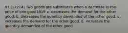 87 (17214) Two goods are substitutes when a decrease in the price of one good1919 a. decreases the demand for the other good. b. decreases the quantity demanded of the other good. c. increases the demand for the other good. d. increases the quantity demanded of the other good