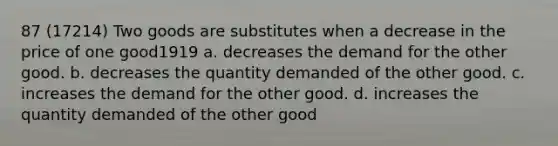 87 (17214) Two goods are substitutes when a decrease in the price of one good1919 a. decreases the demand for the other good. b. decreases the quantity demanded of the other good. c. increases the demand for the other good. d. increases the quantity demanded of the other good