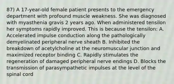 87) A 17-year-old female patient presents to the emergency department with profound muscle weakness. She was diagnosed with myasthenia gravis 2 years ago. When administered tensilon her symptoms rapidly improved. This is because the tensilon: A. Accelerated impulse conduction along the pathologically demyelinated peripheral nerve sheath B. Inhibited the breakdown of acetylcholine at the neuromuscular junction and maximized receptor binding C. Rapidly stimulates the regeneration of damaged peripheral nerve endings D. Blocks the transmission of parasympathetic impulses at the level of the spinal cord