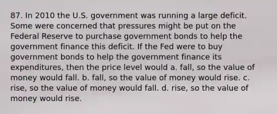 87. In 2010 the U.S. government was running a large deficit. Some were concerned that pressures might be put on the Federal Reserve to purchase government bonds to help the government finance this deficit. If the Fed were to buy government bonds to help the government finance its expenditures, then the price level would a. fall, so the value of money would fall. b. fall, so the value of money would rise. c. rise, so the value of money would fall. d. rise, so the value of money would rise.