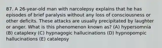 87. A 26-year-old man with narcolepsy explains that he has episodes of brief paralysis without any loss of consciousness or other deficits. These attacks are usually precipitated by laughter or anger. What is this phenomenon known as? (A) hypersomnia (B) cataplexy (C) hypnagogic hallucinations (D) hypnopompic hallucinations (E) catalepsy