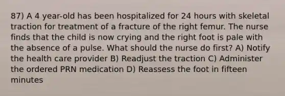 87) A 4 year-old has been hospitalized for 24 hours with skeletal traction for treatment of a fracture of the right femur. The nurse finds that the child is now crying and the right foot is pale with the absence of a pulse. What should the nurse do first? A) Notify the health care provider B) Readjust the traction C) Administer the ordered PRN medication D) Reassess the foot in fifteen minutes