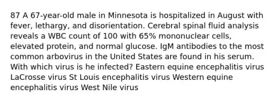 87 A 67-year-old male in Minnesota is hospitalized in August with fever, lethargy, and disorientation. Cerebral spinal fluid analysis reveals a WBC count of 100 with 65% mononuclear cells, elevated protein, and normal glucose. IgM antibodies to the most common arbovirus in the United States are found in his serum. With which virus is he infected? Eastern equine encephalitis virus LaCrosse virus St Louis encephalitis virus Western equine encephalitis virus West Nile virus