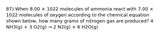 87) When 8.00 × 1022 molecules of ammonia react with 7.00 × 1022 molecules of oxygen according to the chemical equation shown below, how many grams of nitrogen gas are produced? 4 NH3(g) + 3 O2(g) → 2 N2(g) + 6 H2O(g)