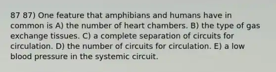 87 87) One feature that amphibians and humans have in common is A) the number of heart chambers. B) the type of <a href='https://www.questionai.com/knowledge/kU8LNOksTA-gas-exchange' class='anchor-knowledge'>gas exchange</a> tissues. C) a complete separation of circuits for circulation. D) the number of circuits for circulation. E) a low <a href='https://www.questionai.com/knowledge/kD0HacyPBr-blood-pressure' class='anchor-knowledge'>blood pressure</a> in the systemic circuit.