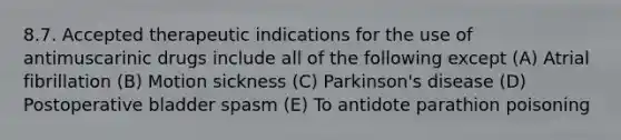 8.7. Accepted therapeutic indications for the use of antimuscarinic drugs include all of the following except (A) Atrial fibrillation (B) Motion sickness (C) Parkinson's disease (D) Postoperative bladder spasm (E) To antidote parathion poisoning