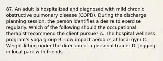 87. An adult is hospitalized and diagnosed with mild chronic obstructive pulmonary disease (COPD). During the discharge planning session, the person identifies a desire to exercise regularly. Which of the following should the occupational therapist recommend the client pursue? A. The hospital wellness program's yoga group B. Low-impact aerobics at local gym C. Weight-lifting under the direction of a personal trainer D. Jogging in local park with friends