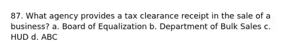 87. What agency provides a tax clearance receipt in the sale of a business? a. Board of Equalization b. Department of Bulk Sales c. HUD d. ABC