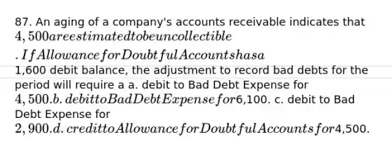 87. An aging of a company's accounts receivable indicates that 4,500 are estimated to be uncollectible. If Allowance for Doubtful Accounts has a1,600 debit balance, the adjustment to record bad debts for the period will require a a. debit to Bad Debt Expense for 4,500. b. debit to Bad Debt Expense for6,100. c. debit to Bad Debt Expense for 2,900. d. credit to Allowance for Doubtful Accounts for4,500.