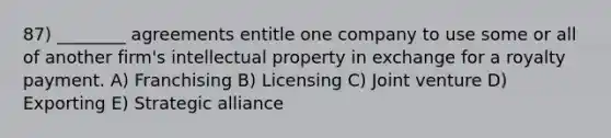 87) ________ agreements entitle one company to use some or all of another firm's intellectual property in exchange for a royalty payment. A) Franchising B) Licensing C) Joint venture D) Exporting E) Strategic alliance