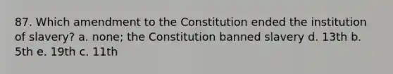 87. Which amendment to the Constitution ended the institution of slavery? a. none; the Constitution banned slavery d. 13th b. 5th e. 19th c. 11th