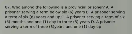 87. Who among the following is a provincial prisoner? A. A prisoner serving a term below six (6) years B. A prisoner serving a term of six (6) years and up C. A prisoner serving a term of six (6) months and one (1) day to three (3) years D. A prisoner serving a term of three (3)years and one (1) day up ​