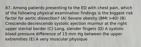 87. Among patients presenting to the ED with chest pain, which of the following physical examination findings is the biggest risk factor for aortic dissection? (A) Severe obesity (BMI >40) (B) Crescendo-decrescendo systolic ejection murmur at the right upper sternal border (C) Long, slender fingers (D) A systolic blood pressure difference of 15 mm Hg between the upper extremities (E) A very muscular physique