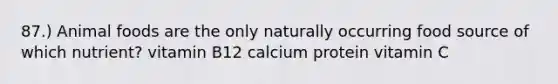 87.) Animal foods are the only naturally occurring food source of which nutrient? vitamin B12 calcium protein vitamin C