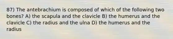 87) The antebrachium is composed of which of the following two bones? A) the scapula and the clavicle B) the humerus and the clavicle C) the radius and the ulna D) the humerus and the radius