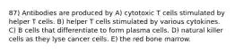 87) Antibodies are produced by A) cytotoxic T cells stimulated by helper T cells. B) helper T cells stimulated by various cytokines. C) B cells that differentiate to form plasma cells. D) natural killer cells as they lyse cancer cells. E) the red bone marrow.