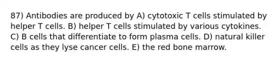 87) Antibodies are produced by A) cytotoxic T cells stimulated by helper T cells. B) helper T cells stimulated by various cytokines. C) B cells that differentiate to form plasma cells. D) natural killer cells as they lyse cancer cells. E) the red bone marrow.