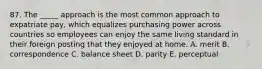 87. The _____ approach is the most common approach to expatriate pay, which equalizes purchasing power across countries so employees can enjoy the same living standard in their foreign posting that they enjoyed at home. A. merit B. correspondence C. balance sheet D. parity E. perceptual