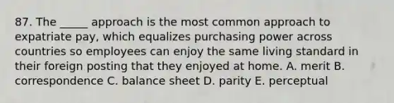 87. The _____ approach is the most common approach to expatriate pay, which equalizes purchasing power across countries so employees can enjoy the same living standard in their foreign posting that they enjoyed at home. A. merit B. correspondence C. balance sheet D. parity E. perceptual