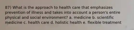 87) What is the approach to health care that emphasizes prevention of illness and takes into account a person's entire physical and social environment? a. medicine b. scientific medicine c. health care d. holistic health e. flexible treatment