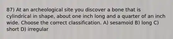 87) At an archeological site you discover a bone that is cylindrical in shape, about one inch long and a quarter of an inch wide. Choose the correct classification. A) sesamoid B) long C) short D) irregular