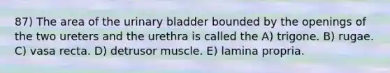 87) The area of the urinary bladder bounded by the openings of the two ureters and the urethra is called the A) trigone. B) rugae. C) vasa recta. D) detrusor muscle. E) lamina propria.