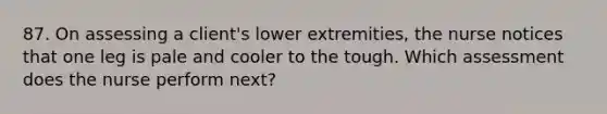 87. On assessing a client's lower extremities, the nurse notices that one leg is pale and cooler to the tough. Which assessment does the nurse perform next?