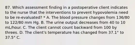 87. Which assessment finding in a postoperative client indicates to the nurse that the interventions to prevent hypovolemia need to be re-evaluated? * A. The blood pressure changes from 136/80 to 122/80 mm Hg. B. The urine output decreases from 40 to 10 mL/hour. C. The client cannot count backward from 100 by threes. D. The client's temperature has changed from 37.1° to 37.5° C.