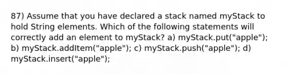 87) Assume that you have declared a stack named myStack to hold String elements. Which of the following statements will correctly add an element to myStack? a) myStack.put("apple"); b) myStack.addItem("apple"); c) myStack.push("apple"); d) myStack.insert("apple");