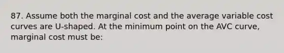 87. Assume both the marginal cost and the average variable cost curves are U-shaped. At the minimum point on the AVC curve, marginal cost must be: