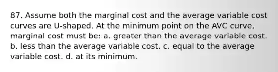 87. Assume both the marginal cost and the average variable cost curves are U-shaped. At the minimum point on the AVC curve, marginal cost must be: a. greater than the average variable cost. b. ​less than the average variable cost. c. ​equal to the average variable cost. d. ​at its minimum.