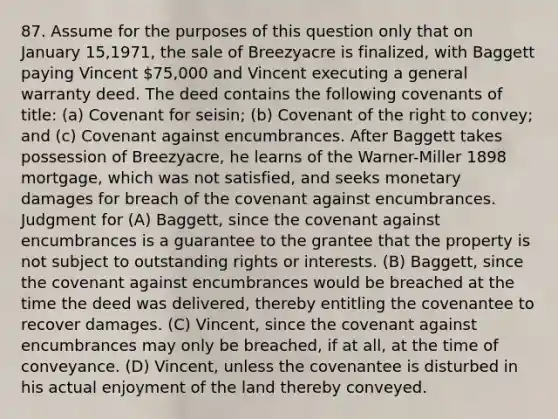 87. Assume for the purposes of this question only that on January 15,1971, the sale of Breezyacre is finalized, with Baggett paying Vincent 75,000 and Vincent executing a general warranty deed. The deed contains the following covenants of title: (a) Covenant for seisin; (b) Covenant of the right to convey; and (c) Covenant against encumbrances. After Baggett takes possession of Breezyacre, he learns of the Warner-Miller 1898 mortgage, which was not satisfied, and seeks monetary damages for breach of the covenant against encumbrances. Judgment for (A) Baggett, since the covenant against encumbrances is a guarantee to the grantee that the property is not subject to outstanding rights or interests. (B) Baggett, since the covenant against encumbrances would be breached at the time the deed was delivered, thereby entitling the covenantee to recover damages. (C) Vincent, since the covenant against encumbrances may only be breached, if at all, at the time of conveyance. (D) Vincent, unless the covenantee is disturbed in his actual enjoyment of the land thereby conveyed.