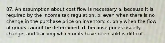 87. An assumption about cost flow is necessary a. because it is required by the income tax regulation. b. even when there is no change in the purchase price on inventory. c. only when the flow of goods cannot be determined. d. because prices usually change, and tracking which units have been sold is difficult.