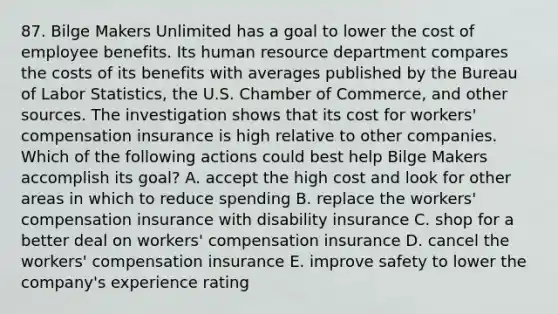 87. Bilge Makers Unlimited has a goal to lower the cost of employee benefits. Its human resource department compares the costs of its benefits with averages published by the Bureau of Labor Statistics, the U.S. Chamber of Commerce, and other sources. The investigation shows that its cost for workers' compensation insurance is high relative to other companies. Which of the following actions could best help Bilge Makers accomplish its goal? A. accept the high cost and look for other areas in which to reduce spending B. replace the workers' compensation insurance with disability insurance C. shop for a better deal on workers' compensation insurance D. cancel the workers' compensation insurance E. improve safety to lower the company's experience rating