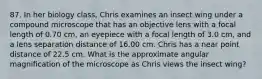 87. In her biology class, Chris examines an insect wing under a compound microscope that has an objective lens with a focal length of 0.70 cm, an eyepiece with a focal length of 3.0 cm, and a lens separation distance of 16.00 cm. Chris has a near point distance of 22.5 cm. What is the approximate angular magnification of the microscope as Chris views the insect wing?